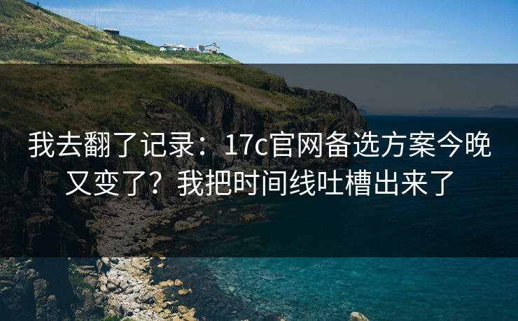 我去翻了记录：17c官网备选方案今晚又变了？我把时间线吐槽出来了