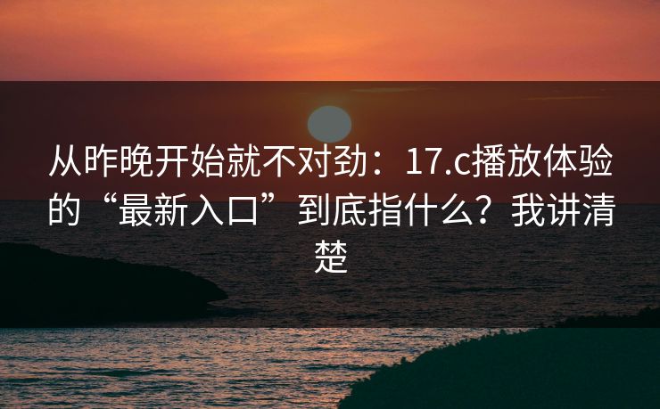 从昨晚开始就不对劲：17.c播放体验的“最新入口”到底指什么？我讲清楚
