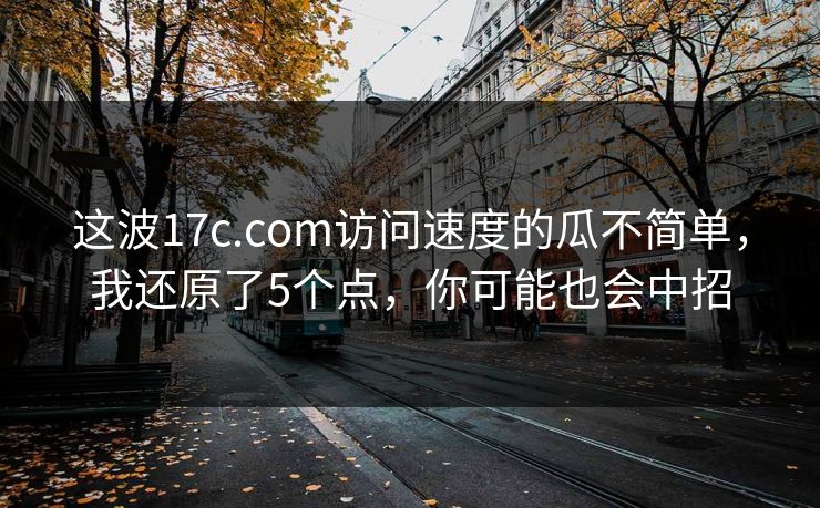 这波17c.com访问速度的瓜不简单，我还原了5个点，你可能也会中招