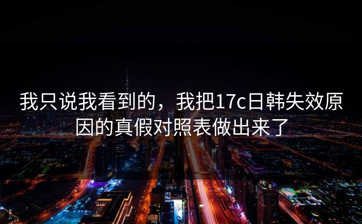 我只说我看到的，我把17c日韩失效原因的真假对照表做出来了