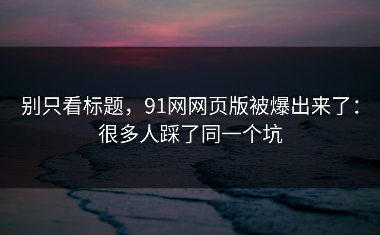 别只看标题，91网网页版被爆出来了：很多人踩了同一个坑