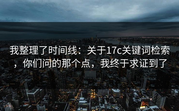 我整理了时间线：关于17c关键词检索，你们问的那个点，我终于求证到了