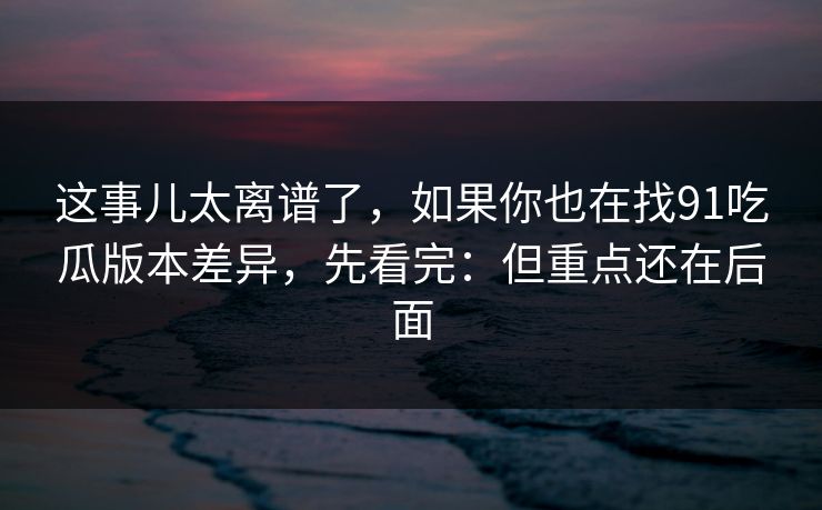 这事儿太离谱了，如果你也在找91吃瓜版本差异，先看完：但重点还在后面