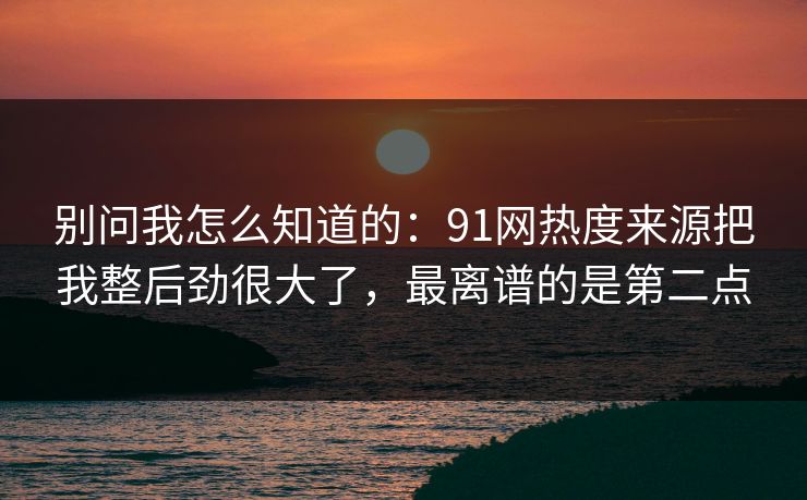 别问我怎么知道的：91网热度来源把我整后劲很大了，最离谱的是第二点