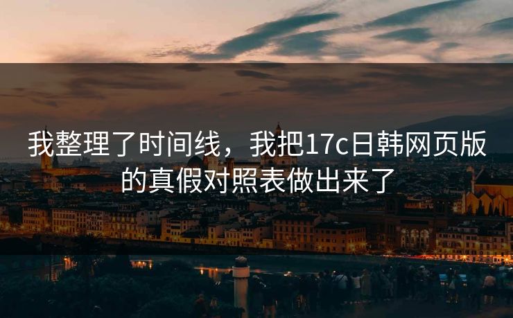 我整理了时间线，我把17c日韩网页版的真假对照表做出来了