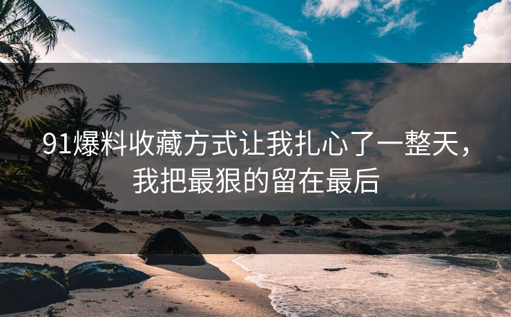 91爆料收藏方式让我扎心了一整天，我把最狠的留在最后