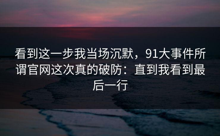 看到这一步我当场沉默，91大事件所谓官网这次真的破防：直到我看到最后一行