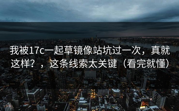 我被17c一起草镜像站坑过一次，真就这样？，这条线索太关键（看完就懂）