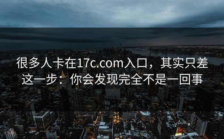 很多人卡在17c.com入口，其实只差这一步：你会发现完全不是一回事