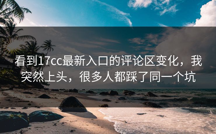 看到17cc最新入口的评论区变化，我突然上头，很多人都踩了同一个坑