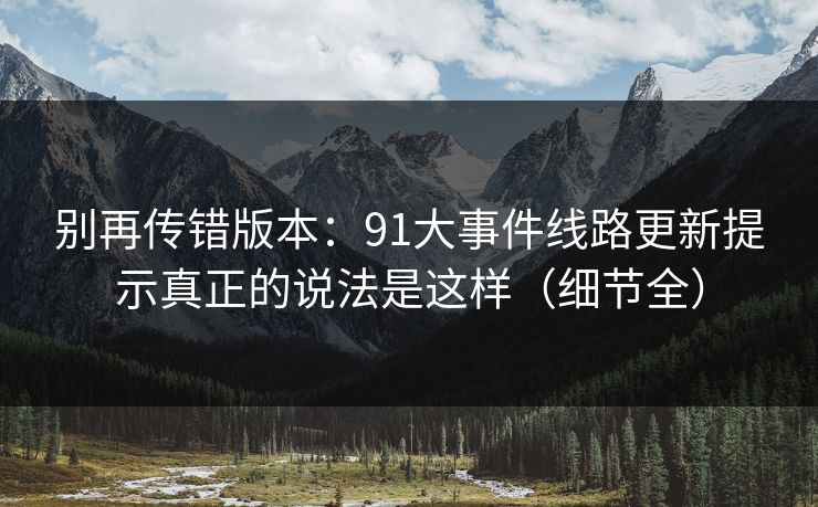别再传错版本:91大事件线路更新提示真正的说法是这样(细节全) 别再传错版本:91大事件线路更新提示真正的说法是这样(细节全)