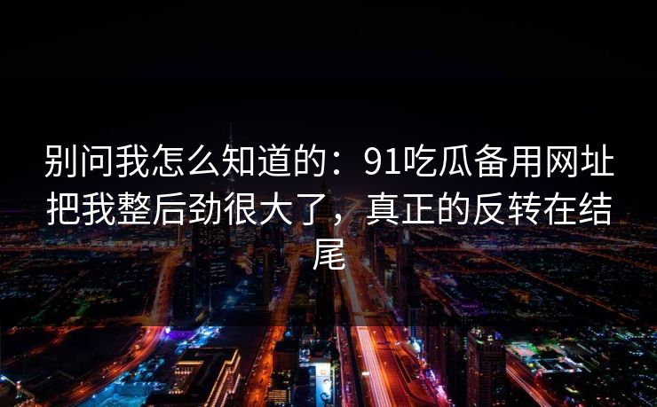 别问我怎么知道的:91吃瓜备用网址把我整后劲很大了,真正的反转在结尾 别问我怎么知道的:91吃瓜备用网址把我整后劲很大了,真正的反转在结尾