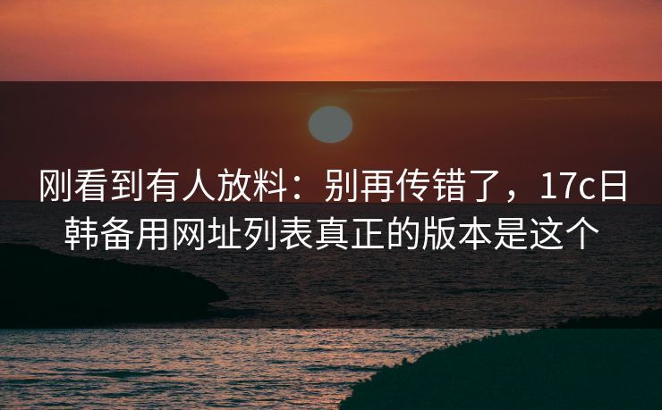 刚看到有人放料：别再传错了，17c日韩备用网址列表真正的版本是这个