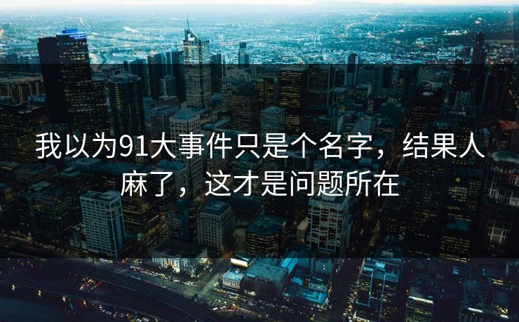 我以为91大事件只是个名字,结果人麻了,这才是问题所在 我以为91大事件只是个名字,结果人麻了,这才是问题所在
