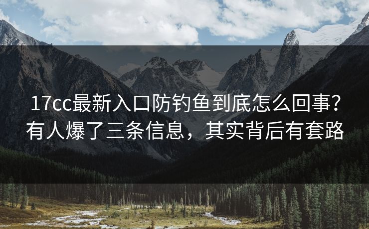 17cc最新入口防钓鱼到底怎么回事？有人爆了三条信息，其实背后有套路