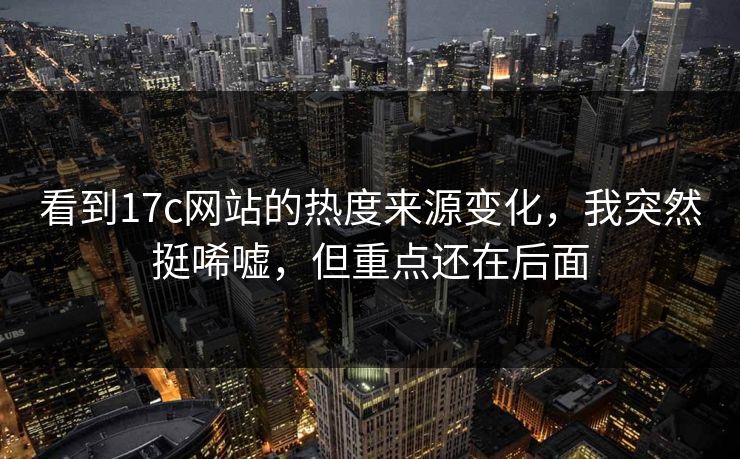看到17c网站的热度来源变化,我突然挺唏嘘,但重点还在后面 看到17c网站的热度来源变化,我突然挺唏嘘,但重点还在后面