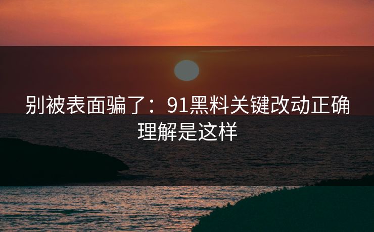 别被表面骗了:91黑料关键改动正确理解是这样 别被表面骗了:91黑料关键改动正确理解是这样