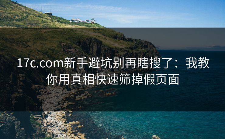 17c.com新手避坑别再瞎搜了:我教你用真相快速筛掉假页面 17c.com新手避坑别再瞎搜了:我教你用真相快速筛掉假页面