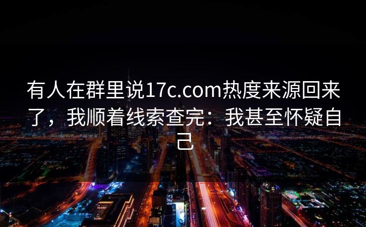 有人在群里说17c.com热度来源回来了，我顺着线索查完：我甚至怀疑自己