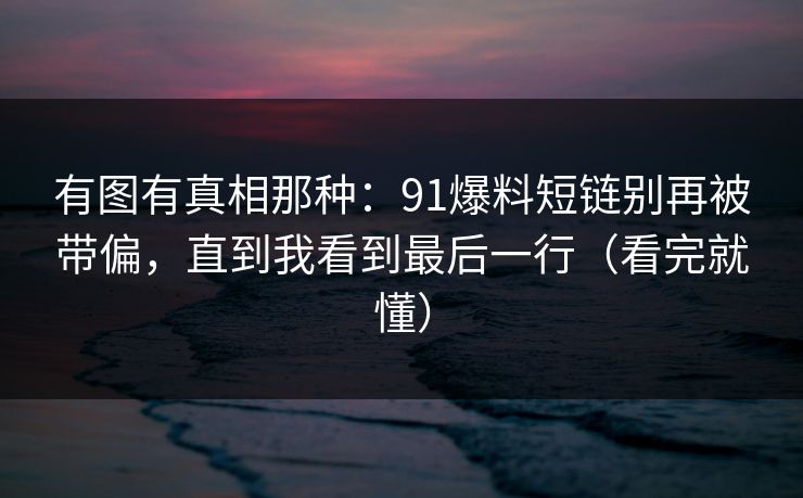 有图有真相那种：91爆料短链别再被带偏，直到我看到最后一行（看完就懂）