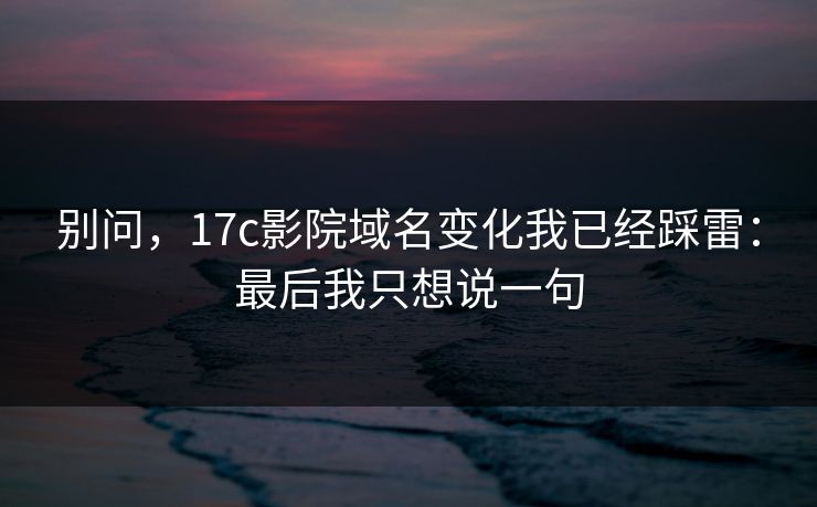 别问，17c影院域名变化我已经踩雷：最后我只想说一句