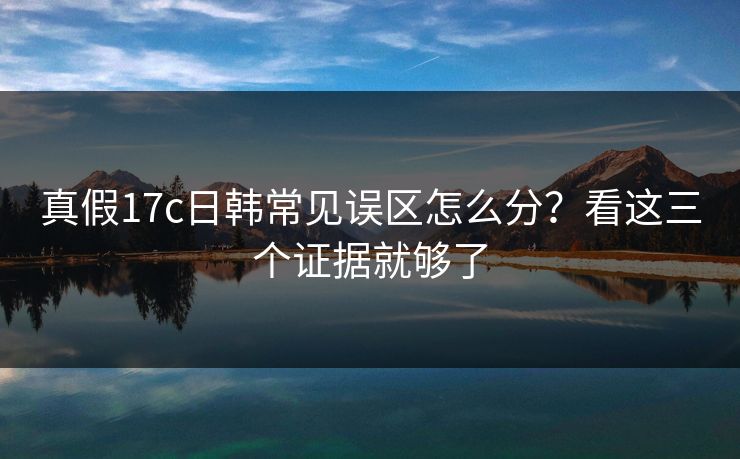 真假17c日韩常见误区怎么分?看这三个证据就够了 真假17c日韩常见误区怎么分?看这三个证据就够了