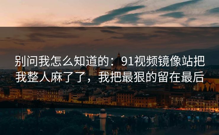 别问我怎么知道的：91视频镜像站把我整人麻了了，我把最狠的留在最后