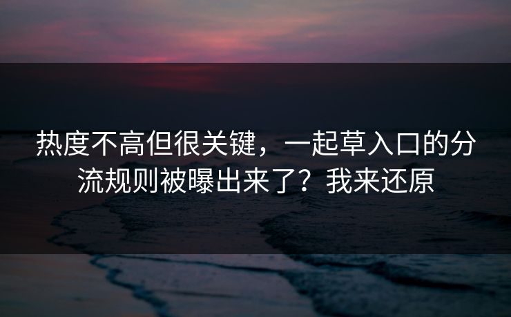 热度不高但很关键,一起草入口的分流规则被曝出来了?我来还原 热度不高但很关键,一起草入口的分流规则被曝出来了?我来还原