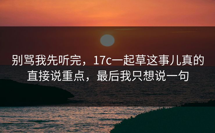 别骂我先听完，17c一起草这事儿真的直接说重点，最后我只想说一句