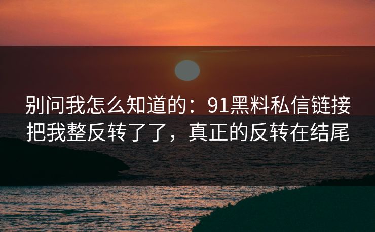 别问我怎么知道的：91黑料私信链接把我整反转了了，真正的反转在结尾