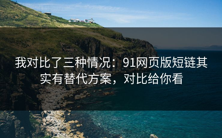 我对比了三种情况：91网页版短链其实有替代方案，对比给你看