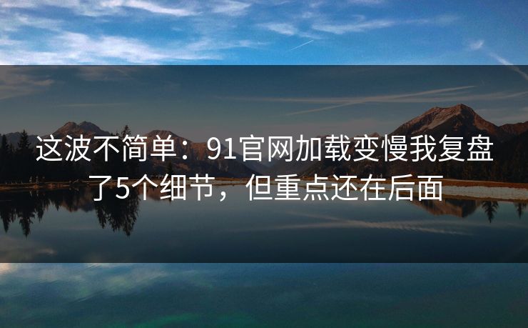 这波不简单：91官网加载变慢我复盘了5个细节，但重点还在后面