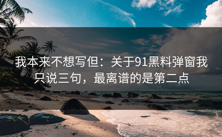 我本来不想写但：关于91黑料弹窗我只说三句，最离谱的是第二点