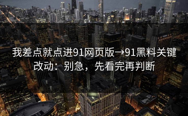 我差点就点进91网页版→91黑料关键改动：别急，先看完再判断