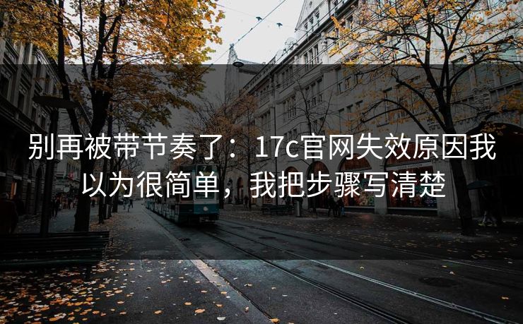别再被带节奏了：17c官网失效原因我以为很简单，我把步骤写清楚