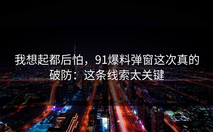我想起都后怕，91爆料弹窗这次真的破防：这条线索太关键