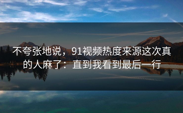 不夸张地说，91视频热度来源这次真的人麻了：直到我看到最后一行