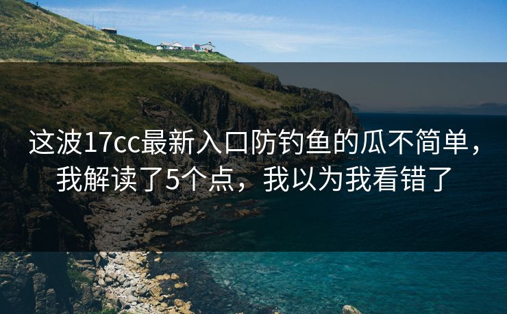 这波17cc最新入口防钓鱼的瓜不简单，我解读了5个点，我以为我看错了