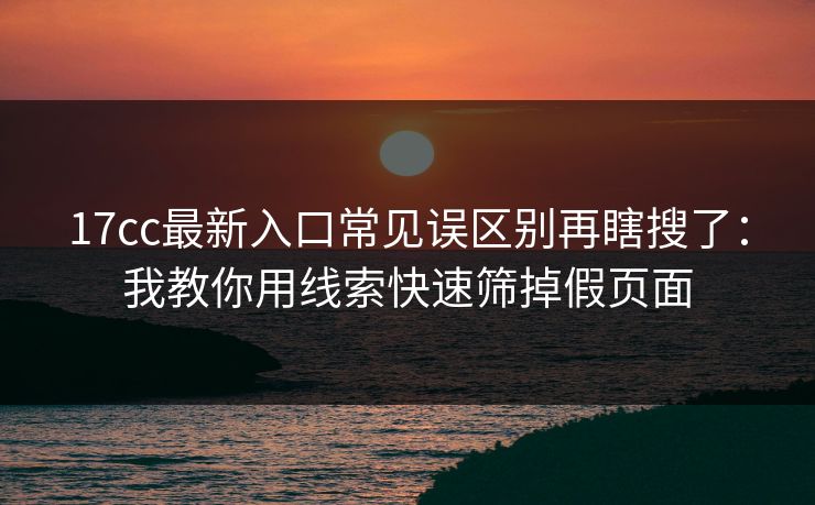 17cc最新入口常见误区别再瞎搜了:我教你用线索快速筛掉假页面 17cc最新入口常见误区别再瞎搜了:我教你用线索快速筛掉假页面