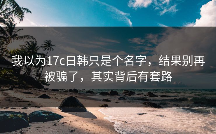 我以为17c日韩只是个名字，结果别再被骗了，其实背后有套路
