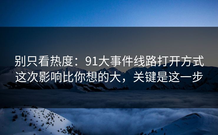 别只看热度：91大事件线路打开方式这次影响比你想的大，关键是这一步