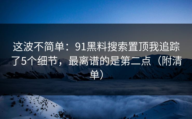 这波不简单：91黑料搜索置顶我追踪了5个细节，最离谱的是第二点（附清单）