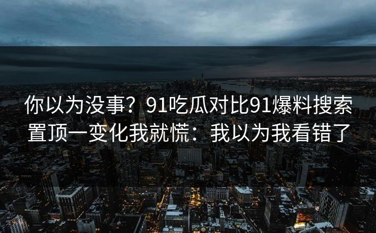 你以为没事？91吃瓜对比91爆料搜索置顶一变化我就慌：我以为我看错了