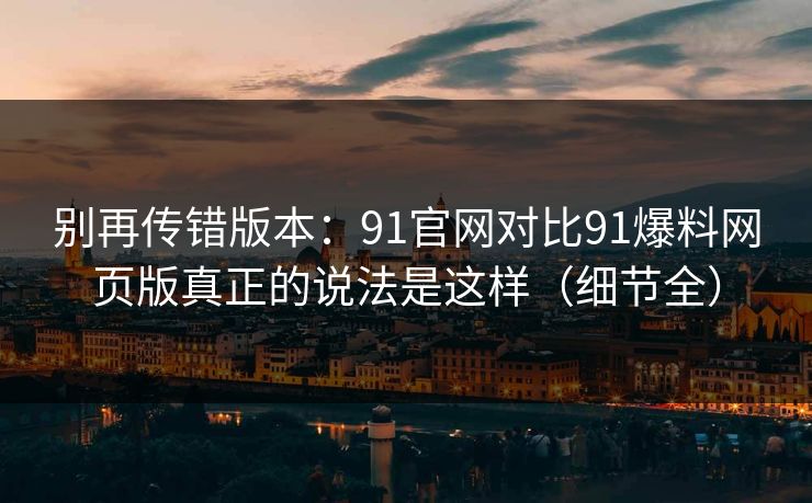 别再传错版本:91官网对比91爆料网页版真正的说法是这样(细节全) 别再传错版本:91官网对比91爆料网页版真正的说法是这样(细节全)