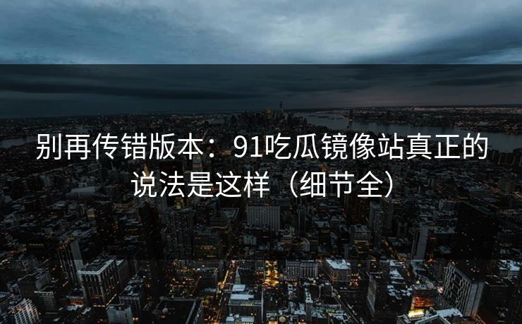别再传错版本:91吃瓜镜像站真正的说法是这样(细节全) 别再传错版本:91吃瓜镜像站真正的说法是这样(细节全)