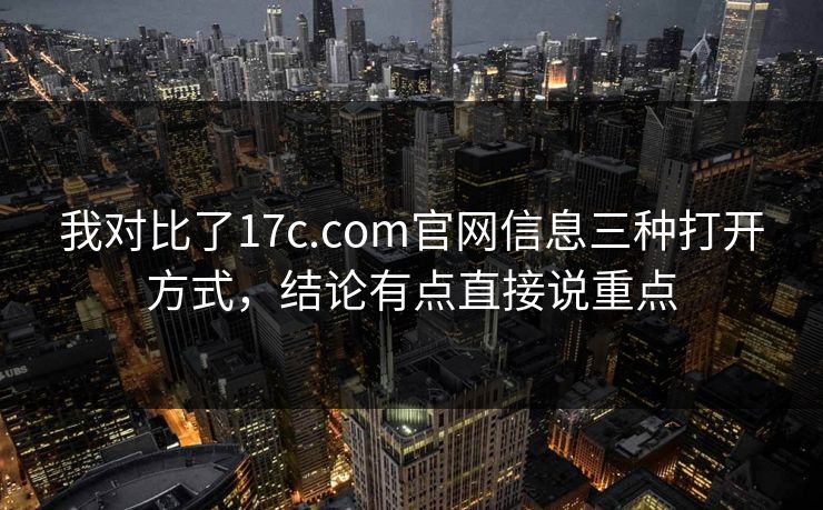 我对比了17c.com官网信息三种打开方式，结论有点直接说重点
