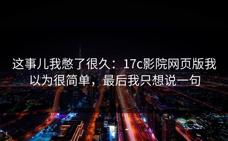 这事儿我憋了很久:17c影院网页版我以为很简单,最后我只想说一句 这事儿我憋了很久:17c影院网页版我以为很简单,最后我只想说一句
