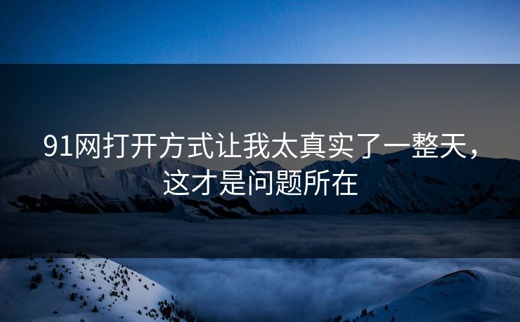 91网打开方式让我太真实了一整天,这才是问题所在 91网打开方式让我太真实了一整天,这才是问题所在