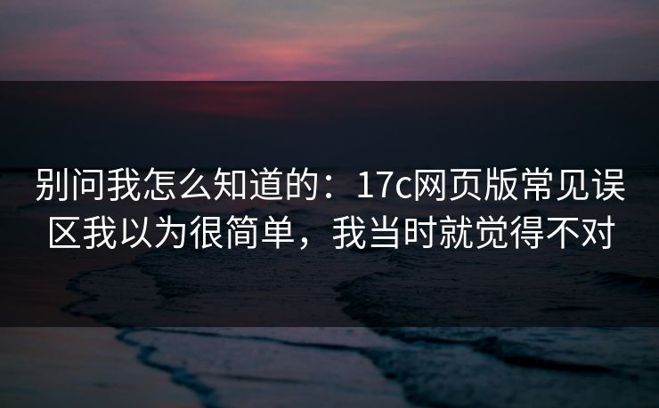 别问我怎么知道的：17c网页版常见误区我以为很简单，我当时就觉得不对