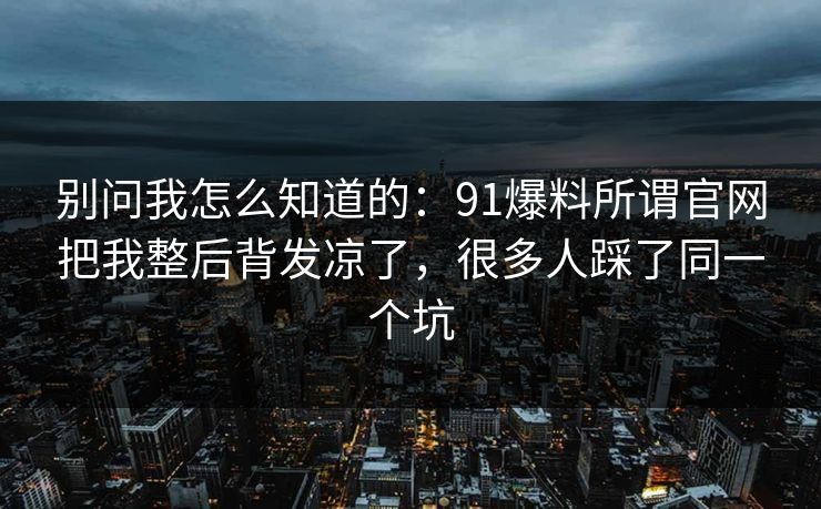 别问我怎么知道的：91爆料所谓官网把我整后背发凉了，很多人踩了同一个坑